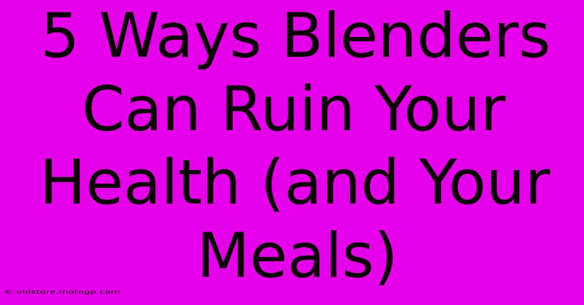 5 Ways Blenders Can Ruin Your Health (and Your Meals)