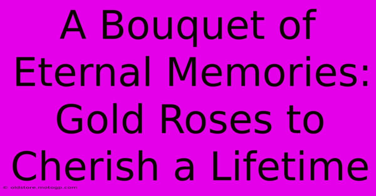 A Bouquet Of Eternal Memories: Gold Roses To Cherish A Lifetime