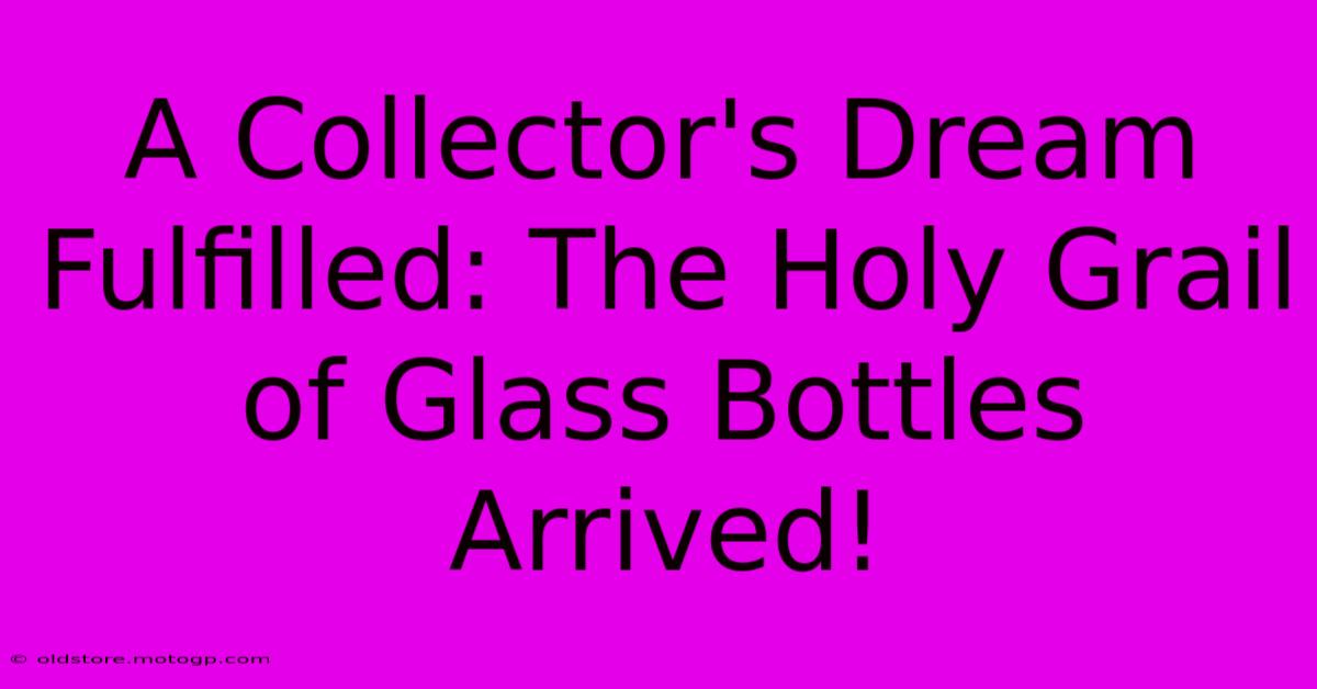 A Collector's Dream Fulfilled: The Holy Grail Of Glass Bottles Arrived!