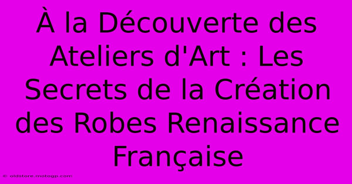 À La Découverte Des Ateliers D'Art : Les Secrets De La Création Des Robes Renaissance Française