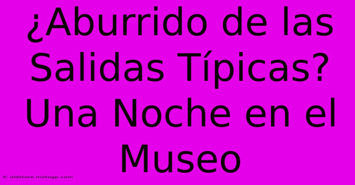 ¿Aburrido De Las Salidas Típicas? Una Noche En El Museo