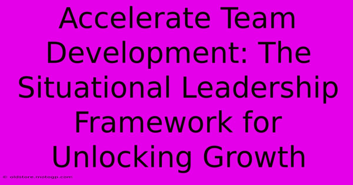 Accelerate Team Development: The Situational Leadership Framework For Unlocking Growth