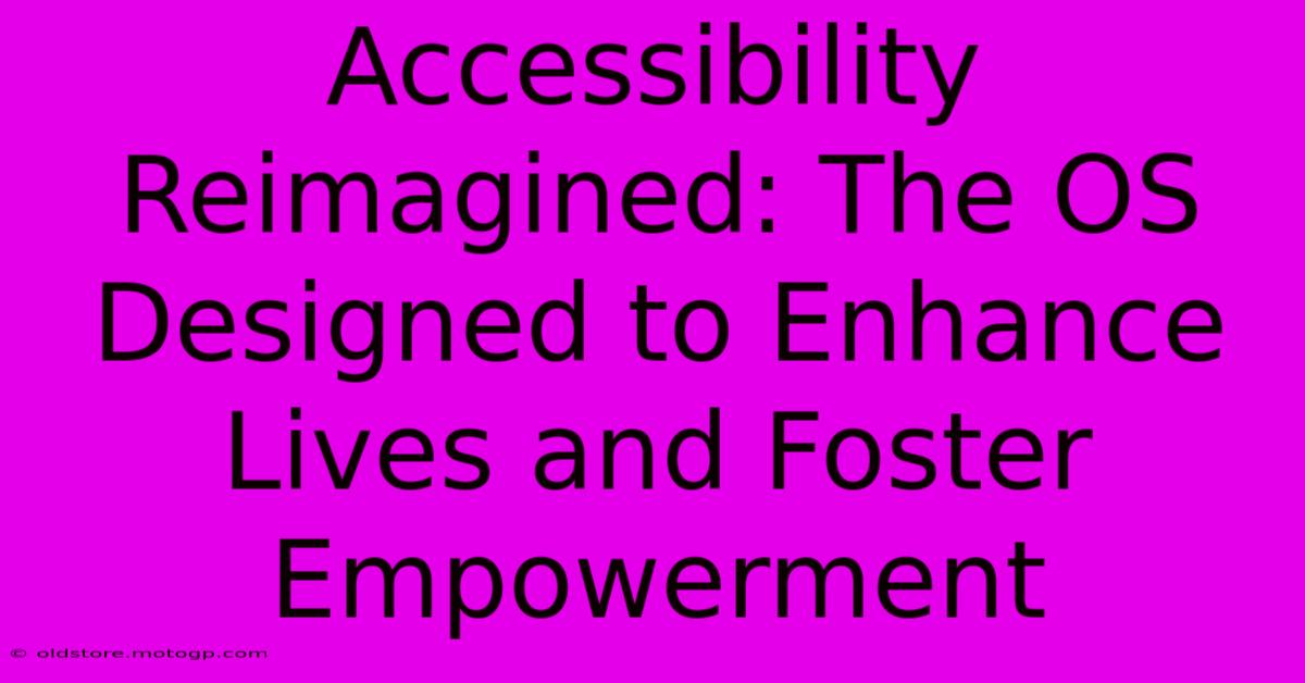 Accessibility Reimagined: The OS Designed To Enhance Lives And Foster Empowerment