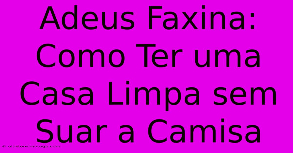 Adeus Faxina: Como Ter Uma Casa Limpa Sem Suar A Camisa