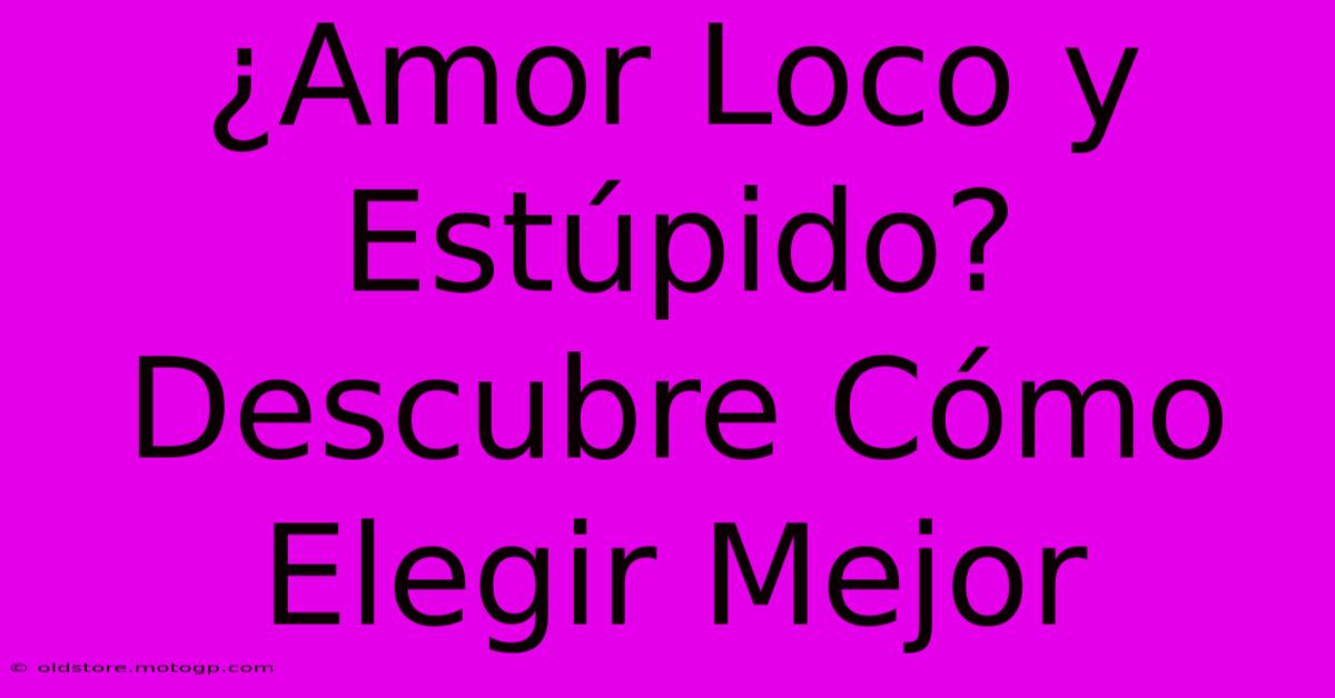 ¿Amor Loco Y Estúpido? Descubre Cómo Elegir Mejor