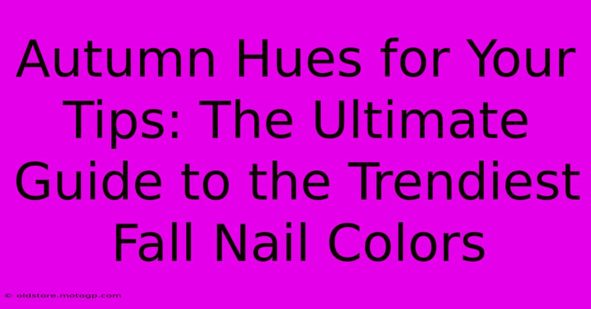 Autumn Hues For Your Tips: The Ultimate Guide To The Trendiest Fall Nail Colors