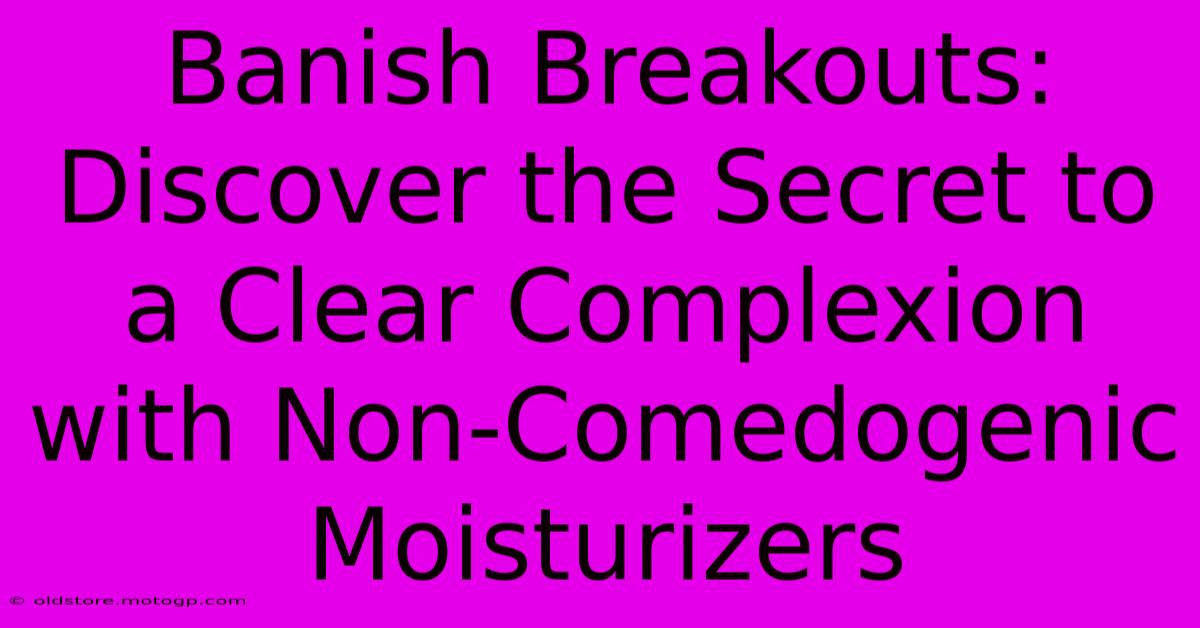 Banish Breakouts: Discover The Secret To A Clear Complexion With Non-Comedogenic Moisturizers