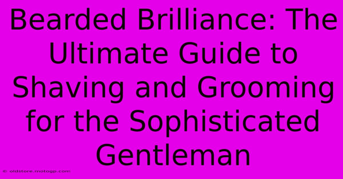 Bearded Brilliance: The Ultimate Guide To Shaving And Grooming For The Sophisticated Gentleman