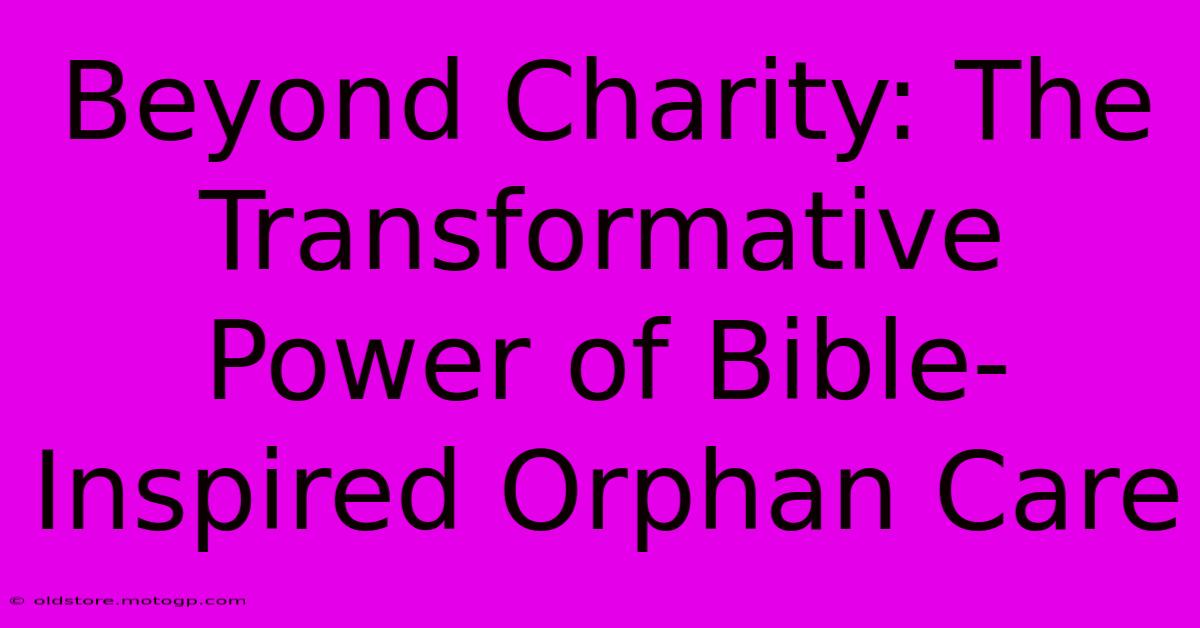 Beyond Charity: The Transformative Power Of Bible-Inspired Orphan Care