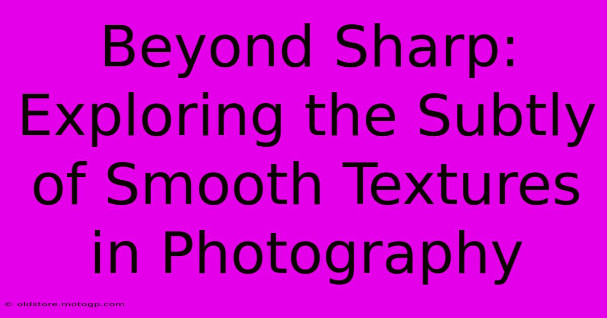 Beyond Sharp: Exploring The Subtly Of Smooth Textures In Photography