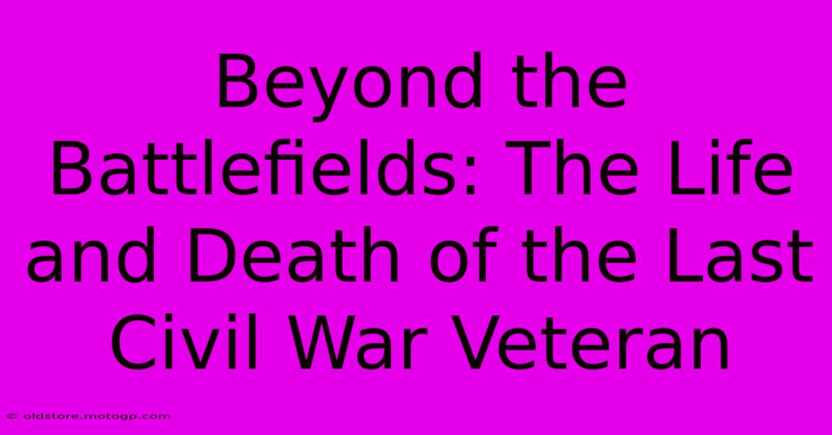 Beyond The Battlefields: The Life And Death Of The Last Civil War Veteran