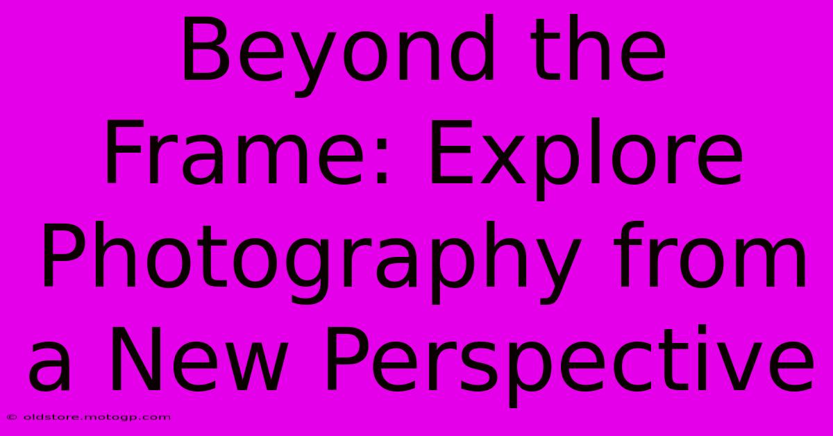 Beyond The Frame: Explore Photography From A New Perspective