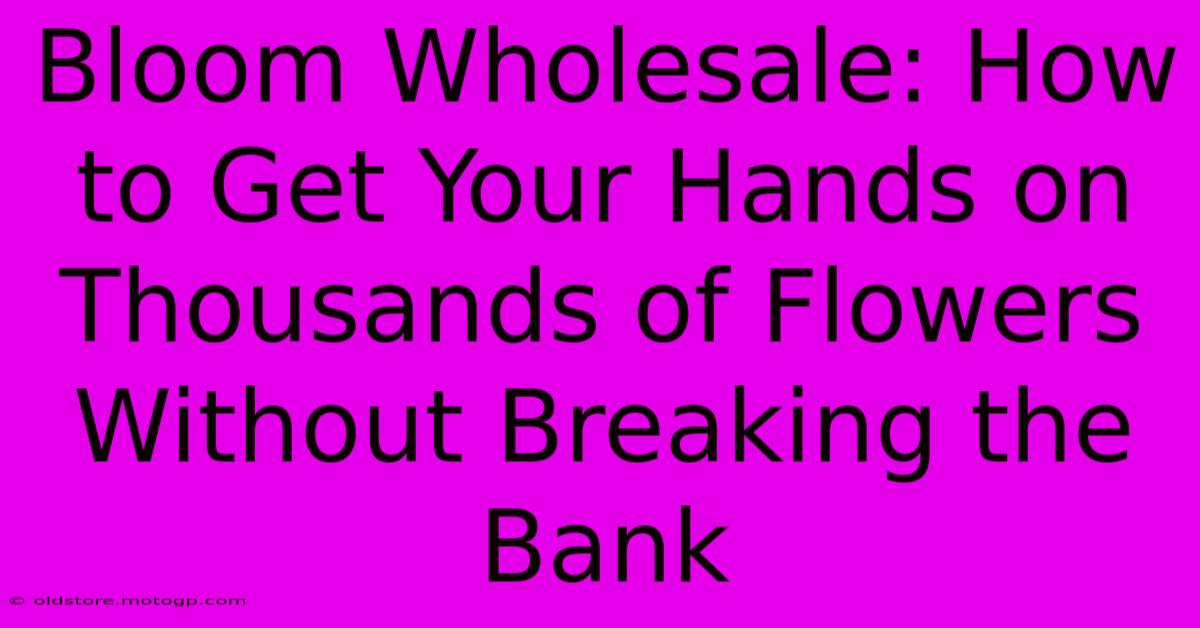 Bloom Wholesale: How To Get Your Hands On Thousands Of Flowers Without Breaking The Bank