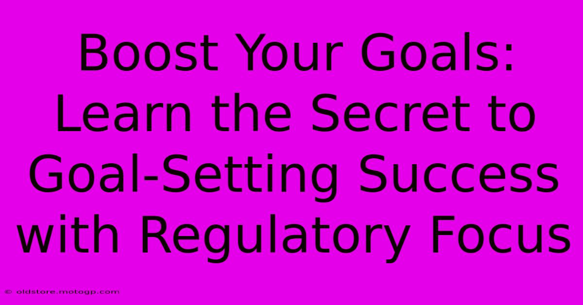 Boost Your Goals: Learn The Secret To Goal-Setting Success With Regulatory Focus