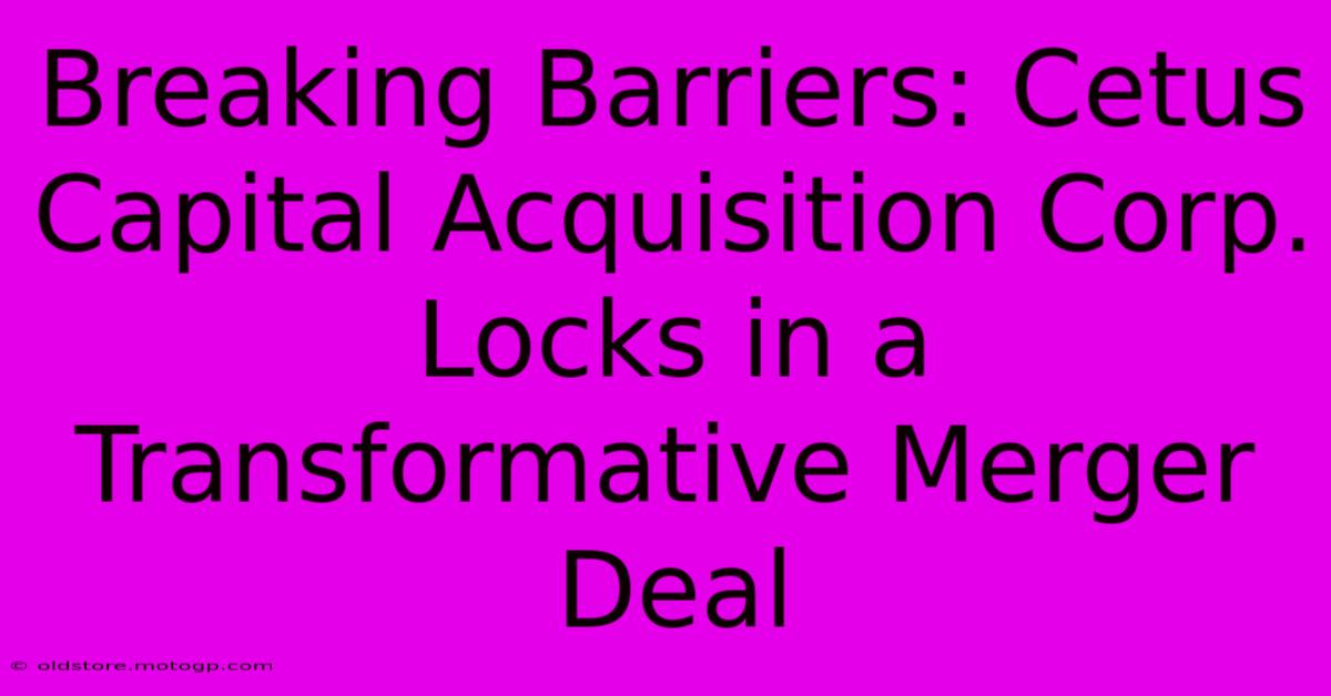 Breaking Barriers: Cetus Capital Acquisition Corp. Locks In A Transformative Merger Deal