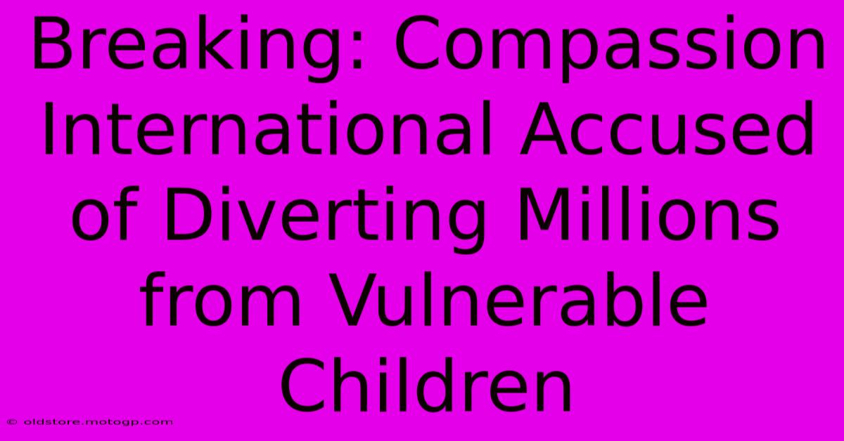 Breaking: Compassion International Accused Of Diverting Millions From Vulnerable Children