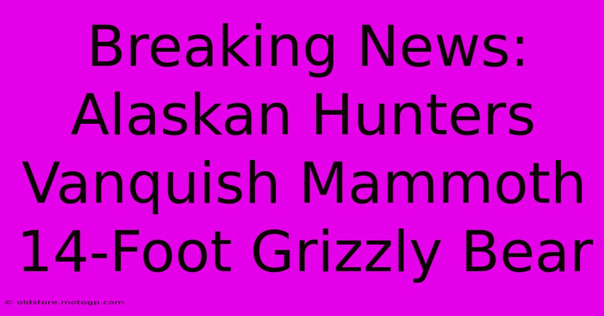 Breaking News: Alaskan Hunters Vanquish Mammoth 14-Foot Grizzly Bear