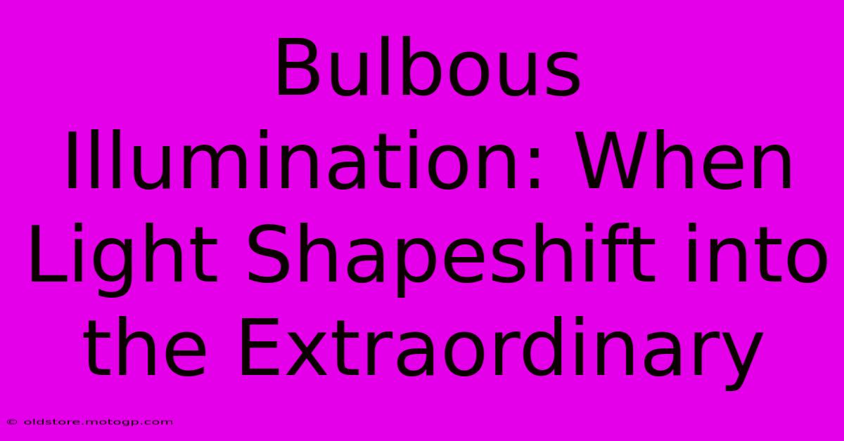 Bulbous Illumination: When Light Shapeshift Into The Extraordinary