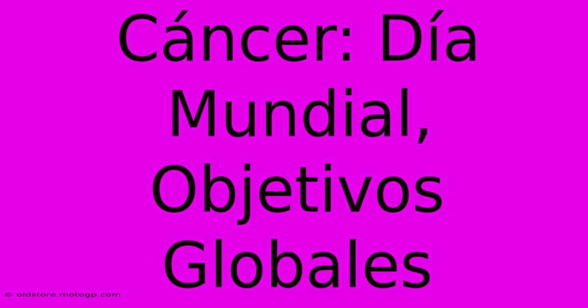 Cáncer: Día Mundial, Objetivos Globales