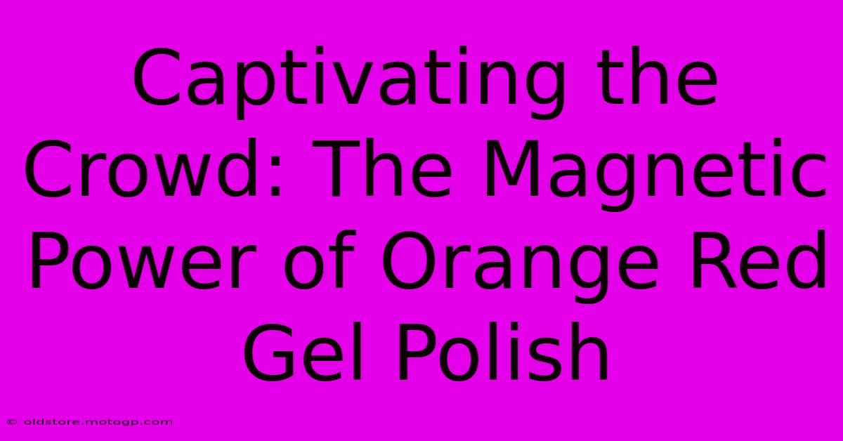 Captivating The Crowd: The Magnetic Power Of Orange Red Gel Polish