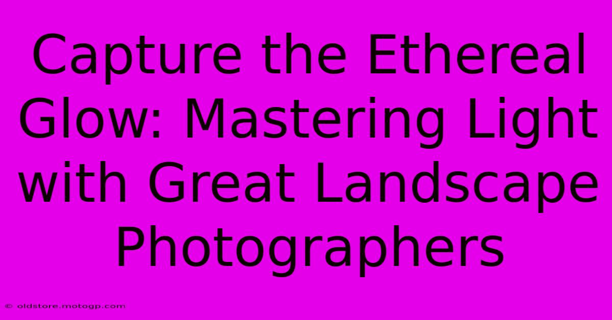 Capture The Ethereal Glow: Mastering Light With Great Landscape Photographers