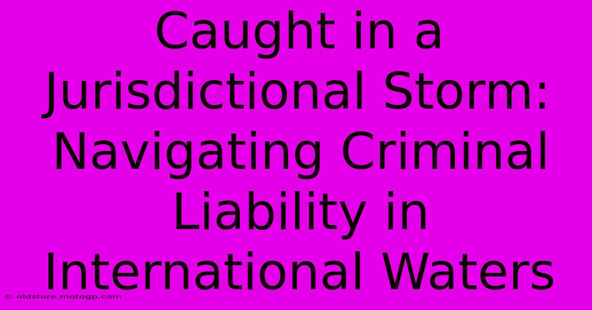 Caught In A Jurisdictional Storm: Navigating Criminal Liability In International Waters