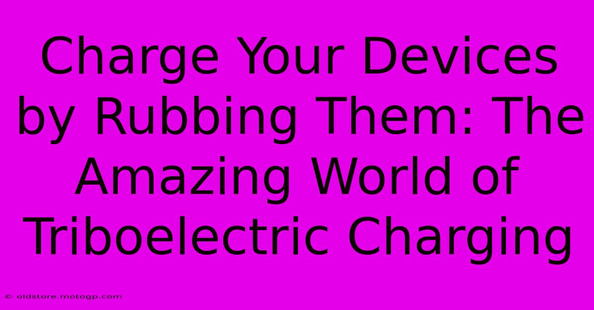 Charge Your Devices By Rubbing Them: The Amazing World Of Triboelectric Charging