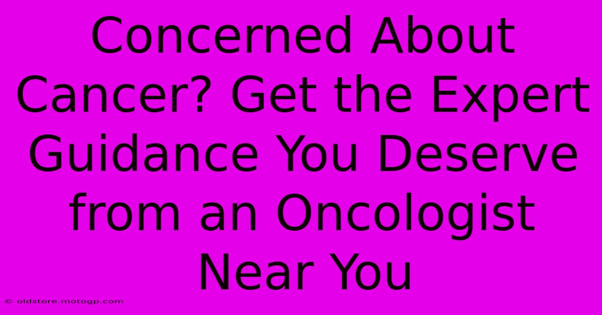 Concerned About Cancer? Get The Expert Guidance You Deserve From An Oncologist Near You