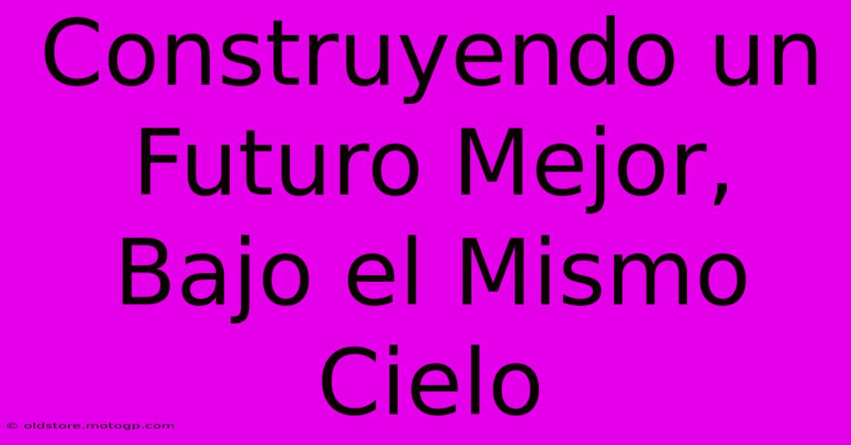 Construyendo Un Futuro Mejor, Bajo El Mismo Cielo