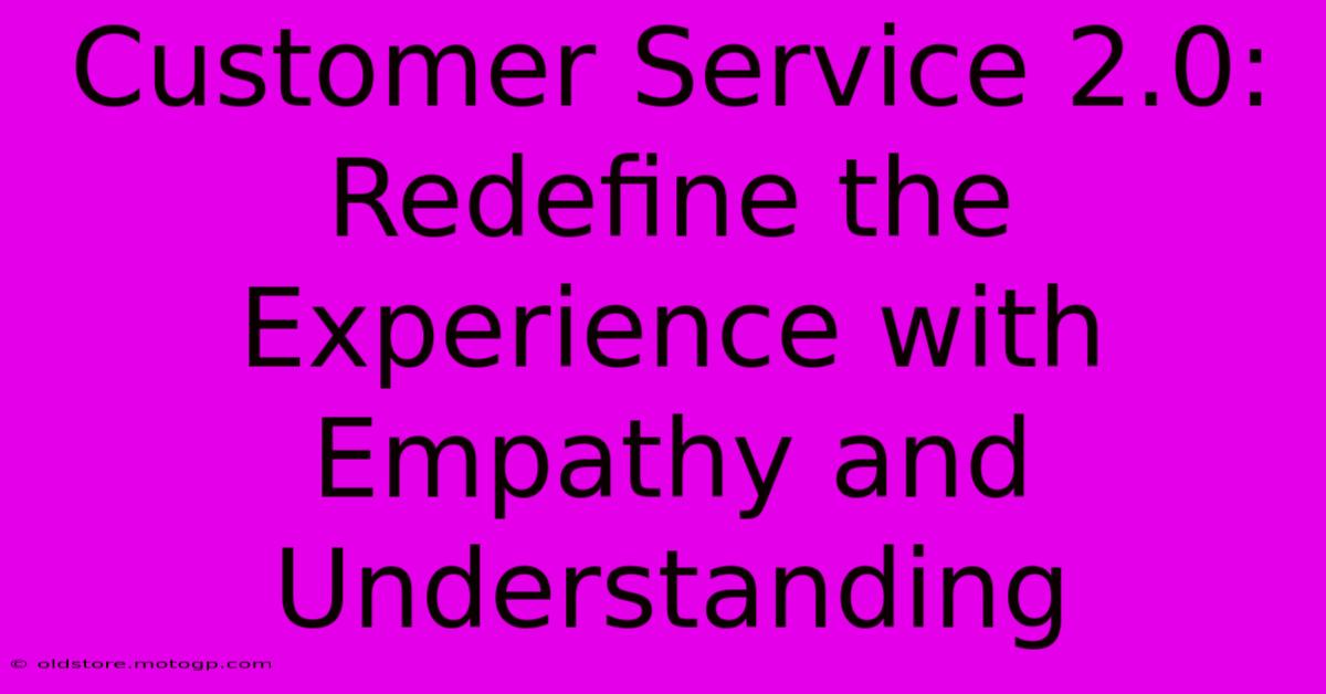 Customer Service 2.0: Redefine The Experience With Empathy And Understanding