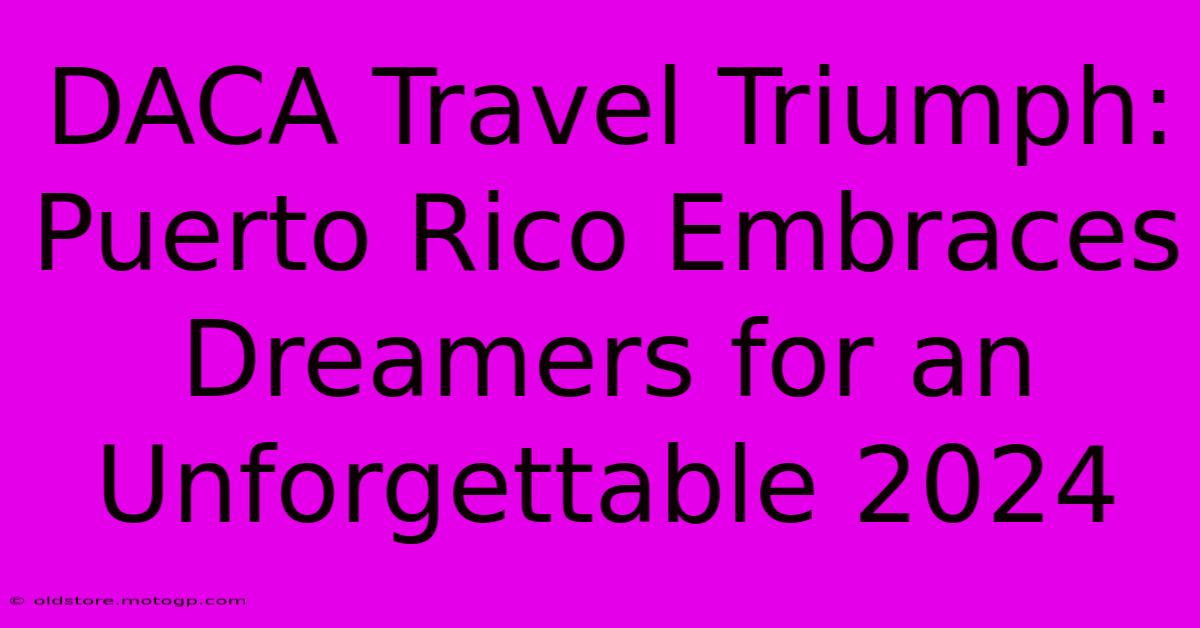 DACA Travel Triumph: Puerto Rico Embraces Dreamers For An Unforgettable 2024