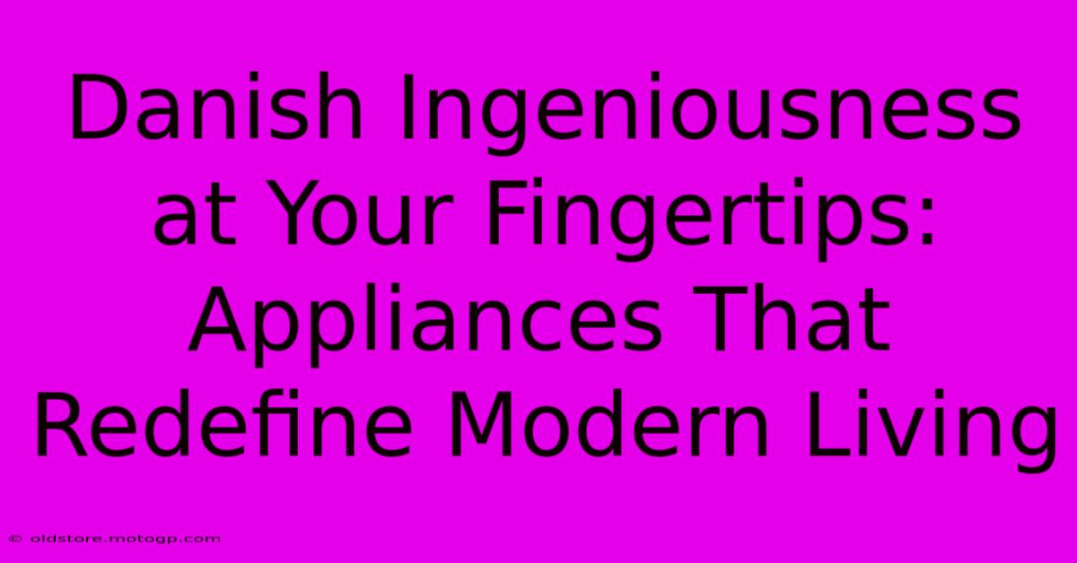 Danish Ingeniousness At Your Fingertips: Appliances That Redefine Modern Living