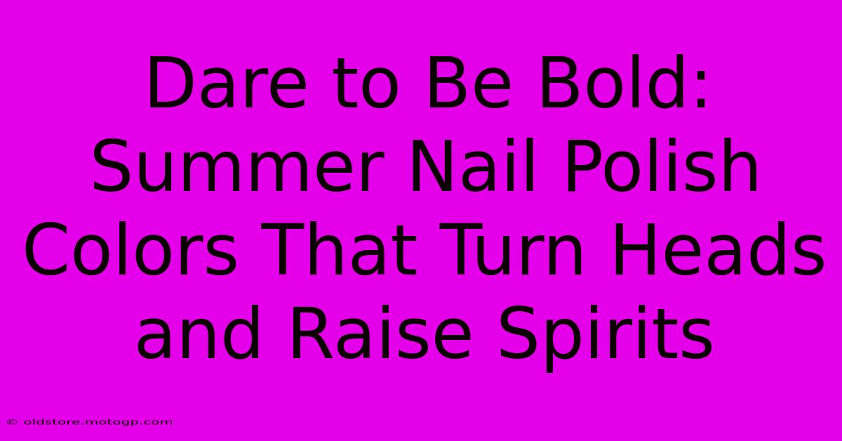 Dare To Be Bold: Summer Nail Polish Colors That Turn Heads And Raise Spirits