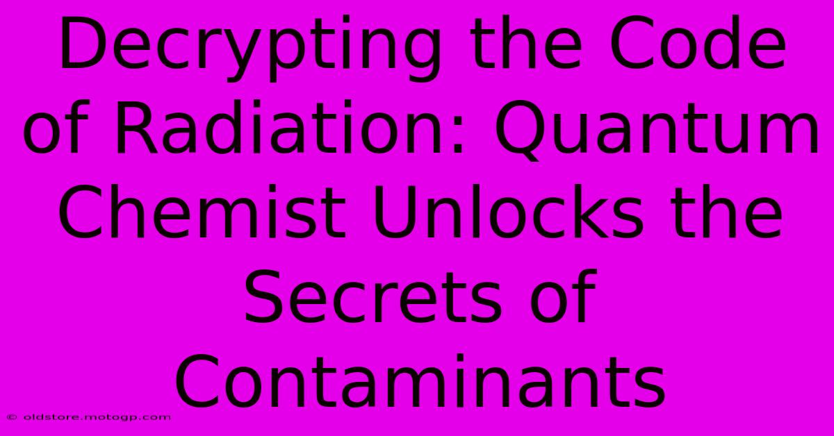 Decrypting The Code Of Radiation: Quantum Chemist Unlocks The Secrets Of Contaminants