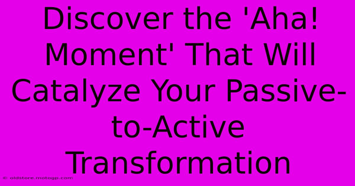 Discover The 'Aha! Moment' That Will Catalyze Your Passive-to-Active Transformation