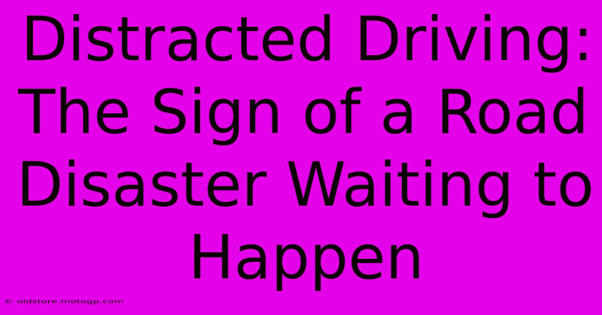 Distracted Driving: The Sign Of A Road Disaster Waiting To Happen