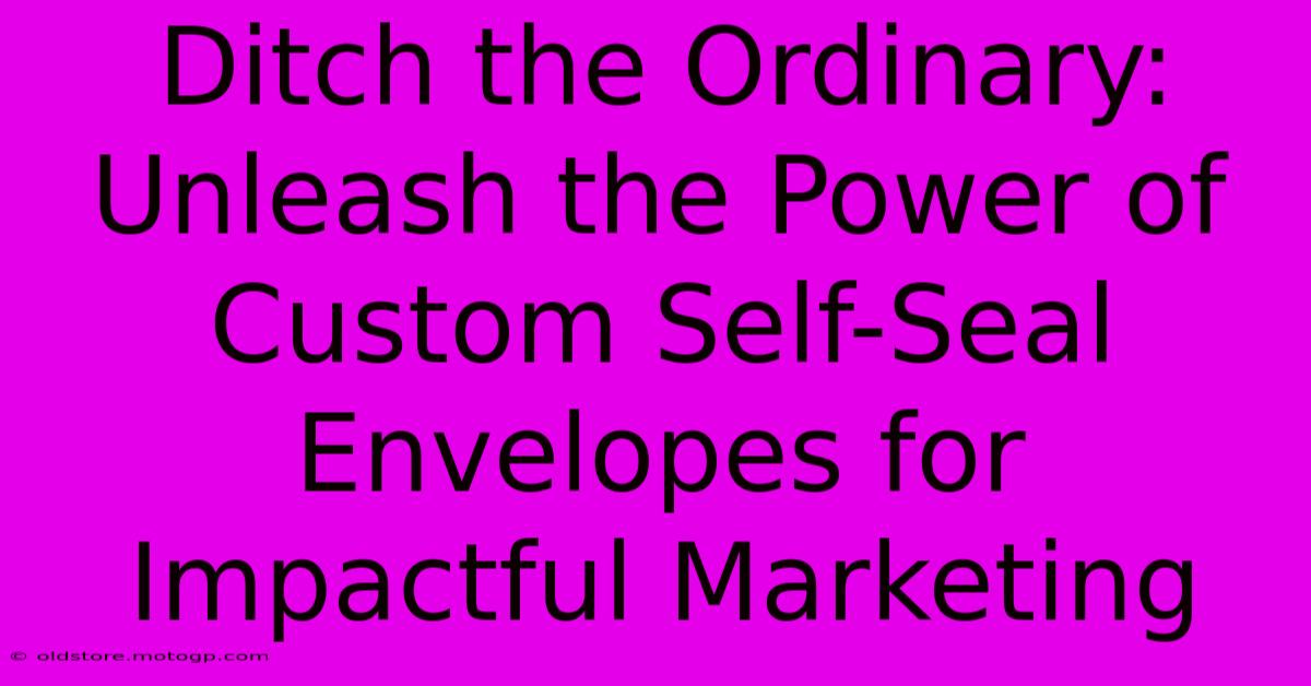 Ditch The Ordinary: Unleash The Power Of Custom Self-Seal Envelopes For Impactful Marketing