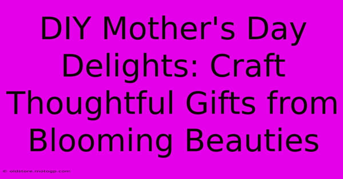 DIY Mother's Day Delights: Craft Thoughtful Gifts From Blooming Beauties