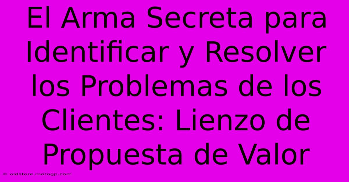 El Arma Secreta Para Identificar Y Resolver Los Problemas De Los Clientes: Lienzo De Propuesta De Valor