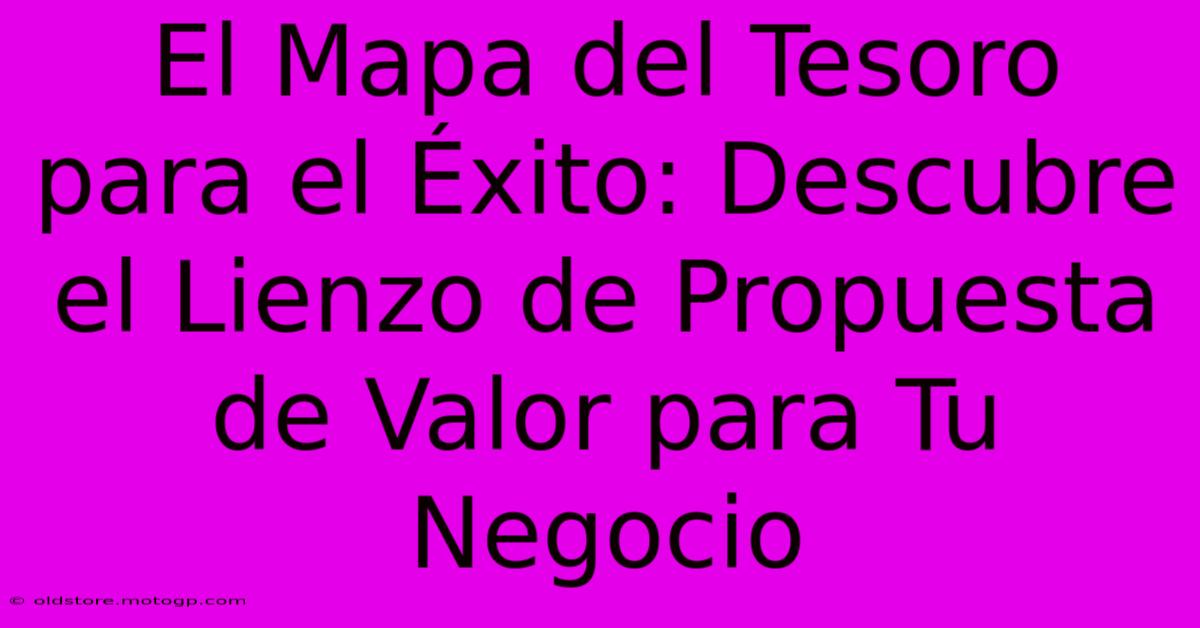 El Mapa Del Tesoro Para El Éxito: Descubre El Lienzo De Propuesta De Valor Para Tu Negocio