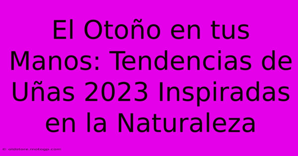 El Otoño En Tus Manos: Tendencias De Uñas 2023 Inspiradas En La Naturaleza