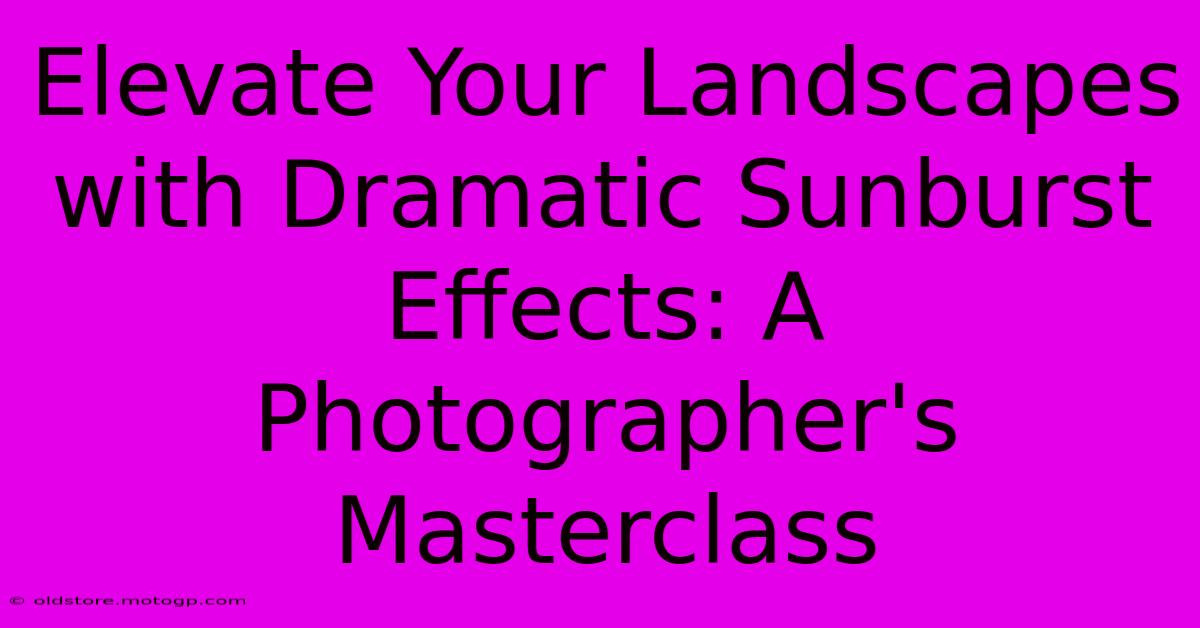 Elevate Your Landscapes With Dramatic Sunburst Effects: A Photographer's Masterclass