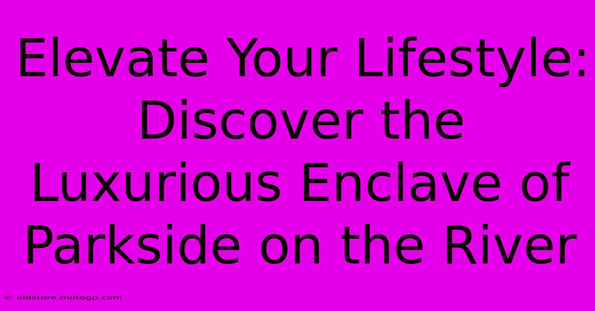 Elevate Your Lifestyle: Discover The Luxurious Enclave Of Parkside On The River