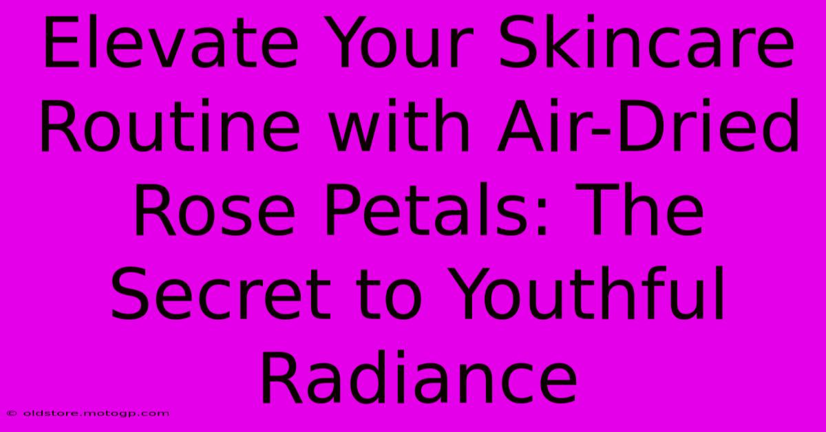 Elevate Your Skincare Routine With Air-Dried Rose Petals: The Secret To Youthful Radiance