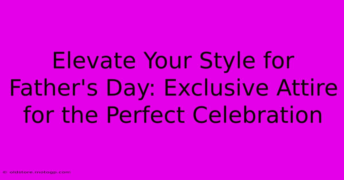 Elevate Your Style For Father's Day: Exclusive Attire For The Perfect Celebration