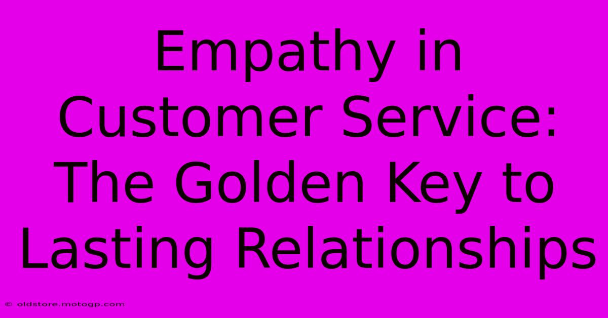 Empathy In Customer Service: The Golden Key To Lasting Relationships