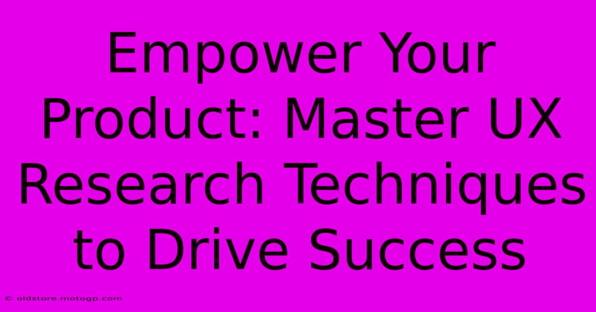 Empower Your Product: Master UX Research Techniques To Drive Success