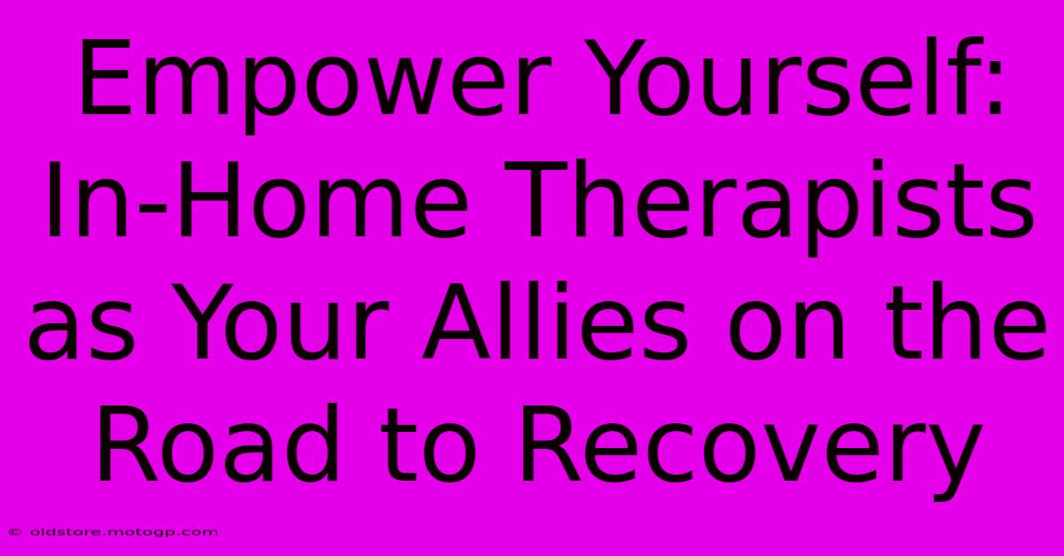 Empower Yourself: In-Home Therapists As Your Allies On The Road To Recovery