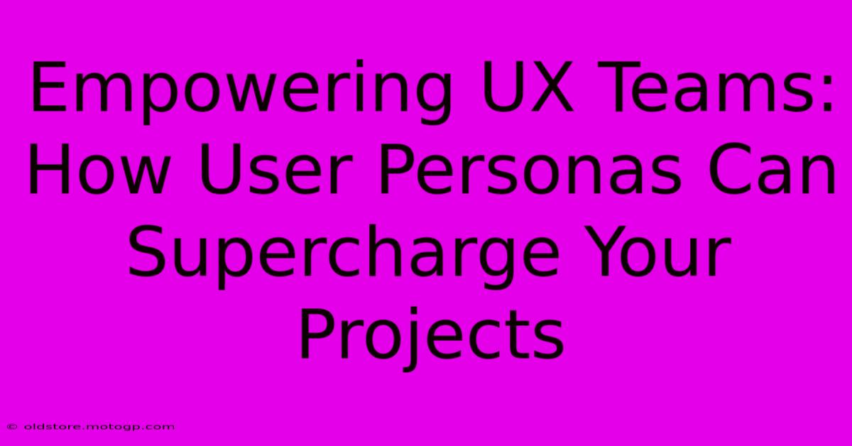 Empowering UX Teams: How User Personas Can Supercharge Your Projects