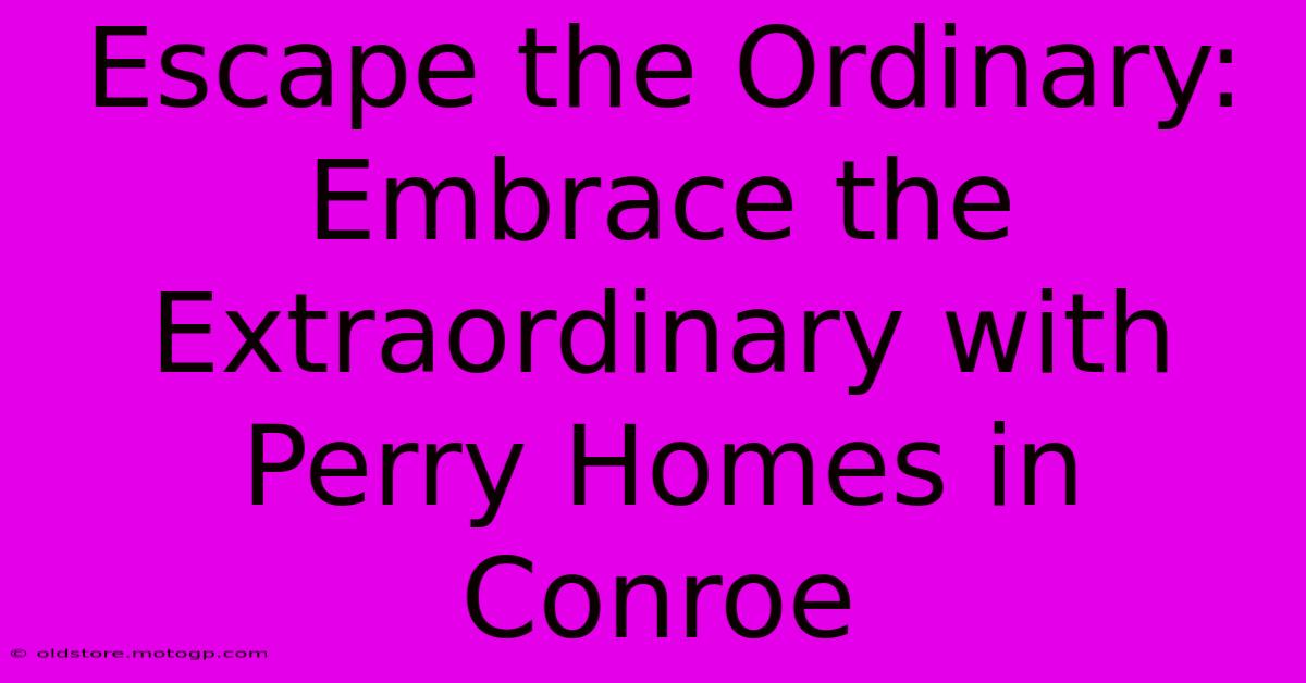 Escape The Ordinary: Embrace The Extraordinary With Perry Homes In Conroe